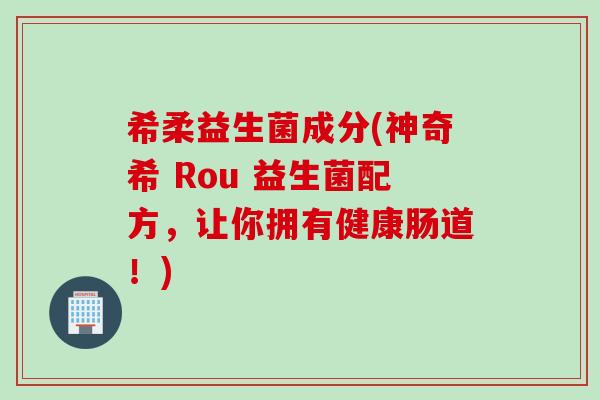 希柔益生菌成分(神奇希 Rou 益生菌配方，让你拥有健康肠道！)
