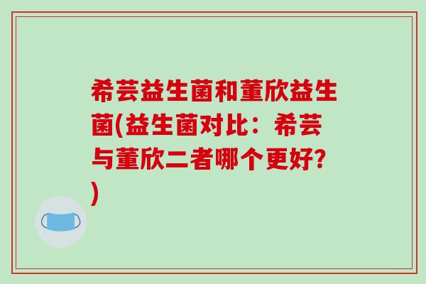 希芸益生菌和董欣益生菌(益生菌对比：希芸与董欣二者哪个更好？)