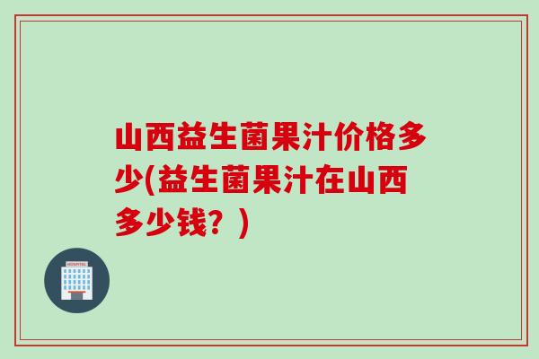 山西益生菌果汁价格多少(益生菌果汁在山西多少钱？)