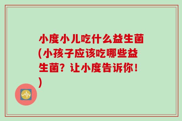 小度小儿吃什么益生菌(小孩子应该吃哪些益生菌？让小度告诉你！)