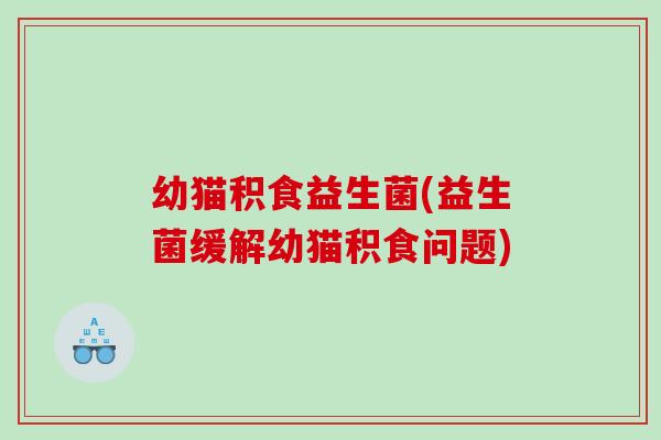 幼猫积食益生菌(益生菌缓解幼猫积食问题)