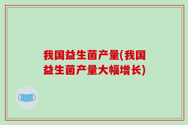 我国益生菌产量(我国益生菌产量大幅增长)