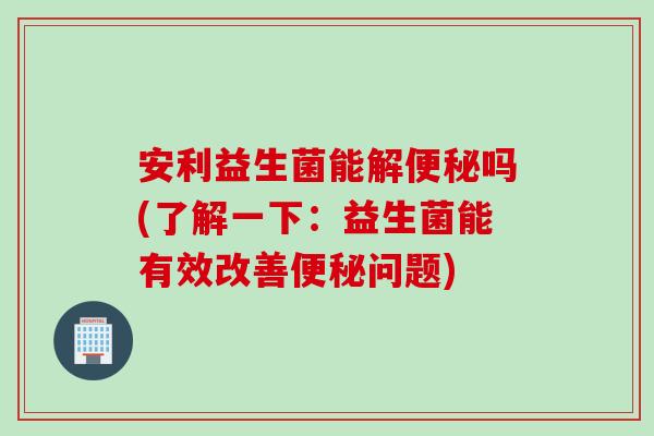安利益生菌能解便秘吗(了解一下：益生菌能有效改善便秘问题)