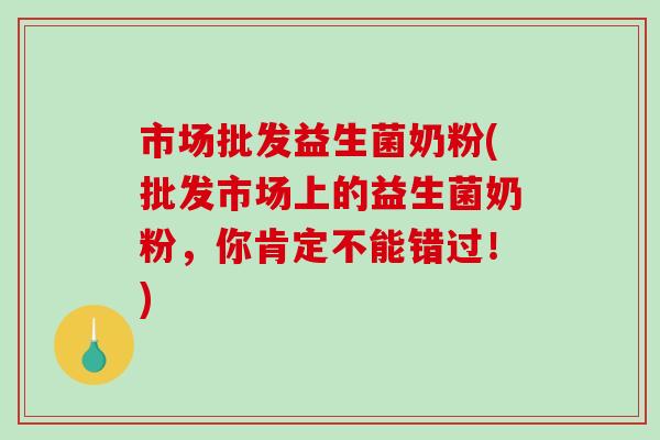 市场批发益生菌奶粉(批发市场上的益生菌奶粉，你肯定不能错过！)