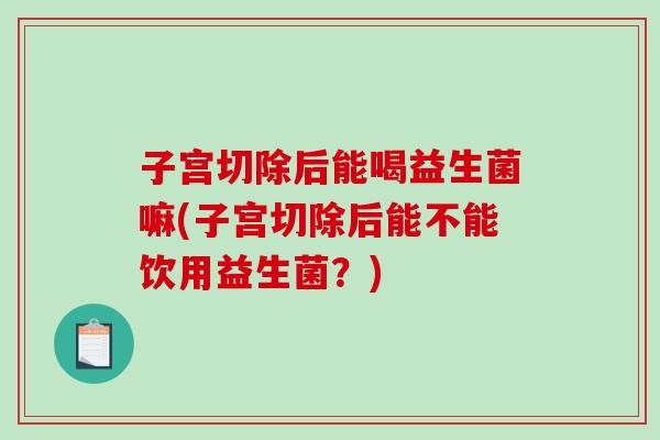 子宫切除后能喝益生菌嘛(子宫切除后能不能饮用益生菌？)