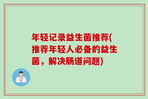 年轻记录益生菌推荐(推荐年轻人必备的益生菌，解决肠道问题)