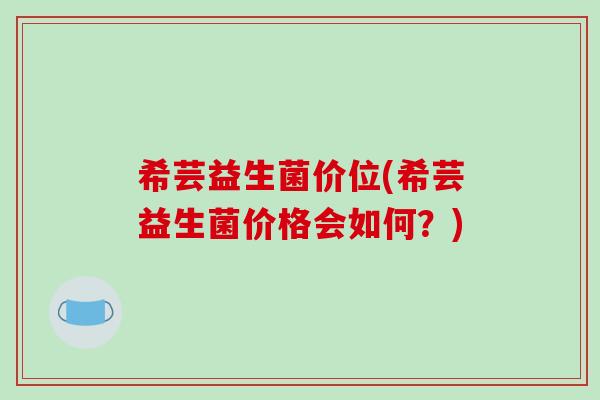 希芸益生菌价位(希芸益生菌价格会如何？)