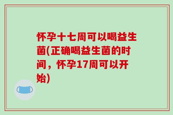 怀孕十七周可以喝益生菌(正确喝益生菌的时间，怀孕17周可以开始)