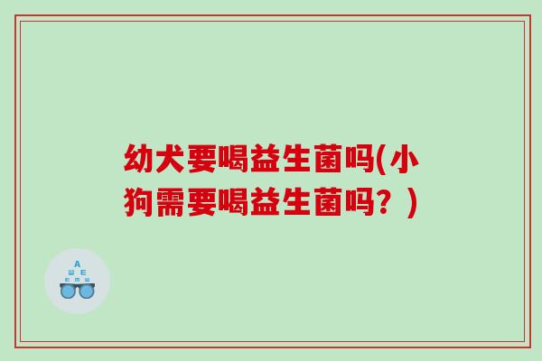 幼犬要喝益生菌吗(小狗需要喝益生菌吗？)