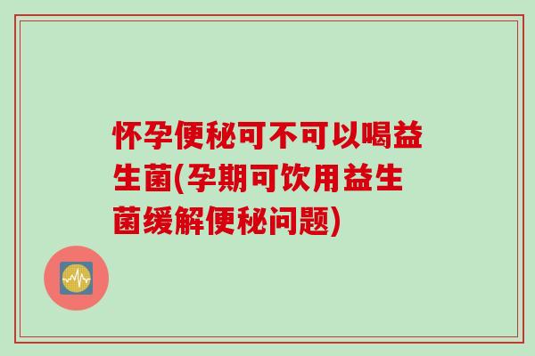 怀孕便秘可不可以喝益生菌(孕期可饮用益生菌缓解便秘问题)