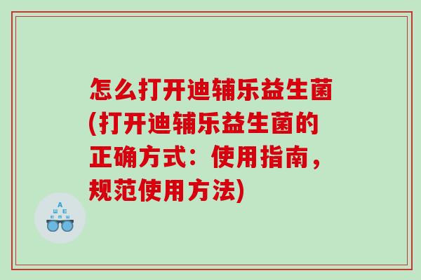 怎么打开迪辅乐益生菌(打开迪辅乐益生菌的正确方式：使用指南，规范使用方法)
