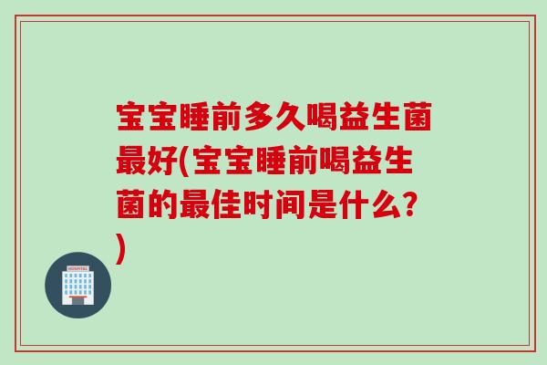 宝宝睡前多久喝益生菌最好(宝宝睡前喝益生菌的最佳时间是什么？)