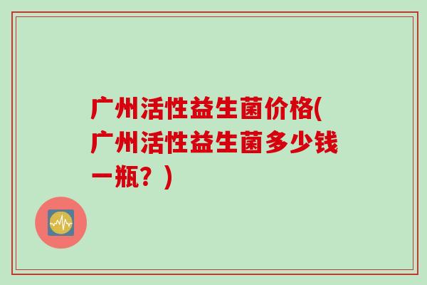 广州活性益生菌价格(广州活性益生菌多少钱一瓶？)