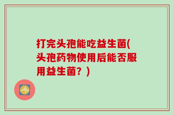 打完头孢能吃益生菌(头孢药物使用后能否服用益生菌？)