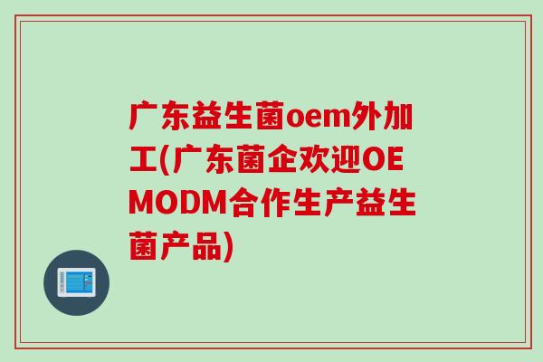 广东益生菌oem外加工(广东菌企欢迎OEMODM合作生产益生菌产品)
