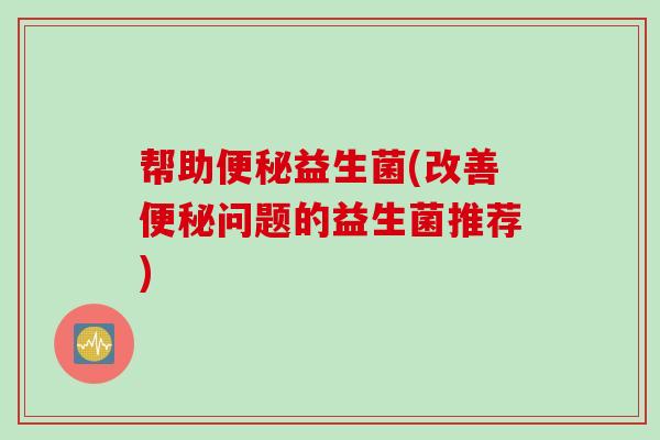 帮助便秘益生菌(改善便秘问题的益生菌推荐)