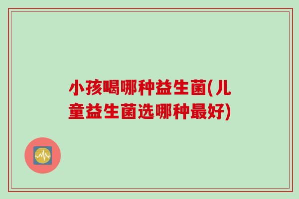 小孩喝哪种益生菌(儿童益生菌选哪种最好)