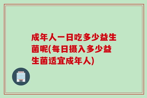 成年人一日吃多少益生菌呢(每日摄入多少益生菌适宜成年人)