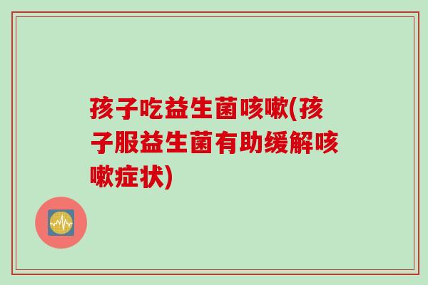 孩子吃益生菌咳嗽(孩子服益生菌有助缓解咳嗽症状)