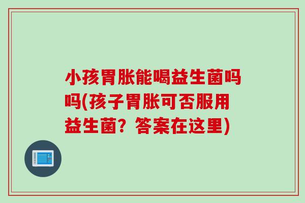 小孩胃胀能喝益生菌吗吗(孩子胃胀可否服用益生菌？答案在这里)