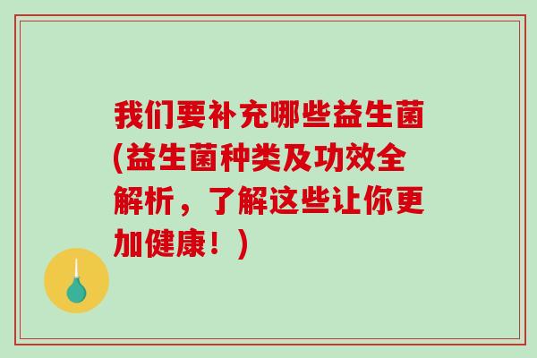 我们要补充哪些益生菌(益生菌种类及功效全解析，了解这些让你更加健康！)