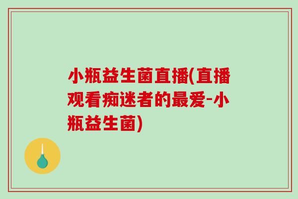 小瓶益生菌直播(直播观看痴迷者的爱-小瓶益生菌) 小瓶益生菌直播(直播观看痴迷者的爱-小瓶益生菌)