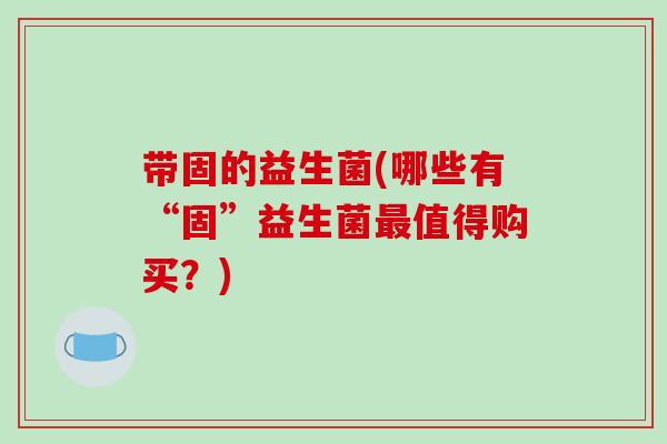 带固的益生菌(哪些有“固”益生菌值得购买?) 带固的益生菌(哪些有“固”益生菌值得购买?)