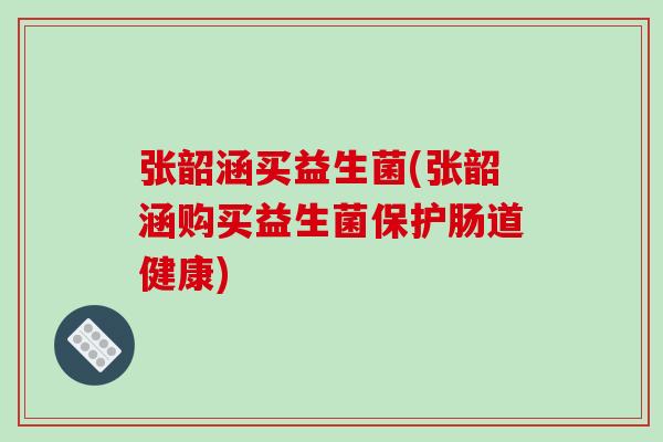张韶涵买益生菌(张韶涵购买益生菌保护肠道健康) 张韶涵买益生菌(张韶涵购买益生菌保护肠道健康)