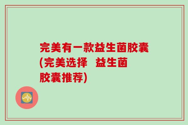 完美有一款益生菌胶囊(完美选择 益生菌胶囊推荐) 完美有一款益生菌胶囊(完美选择 益生菌胶囊推荐)