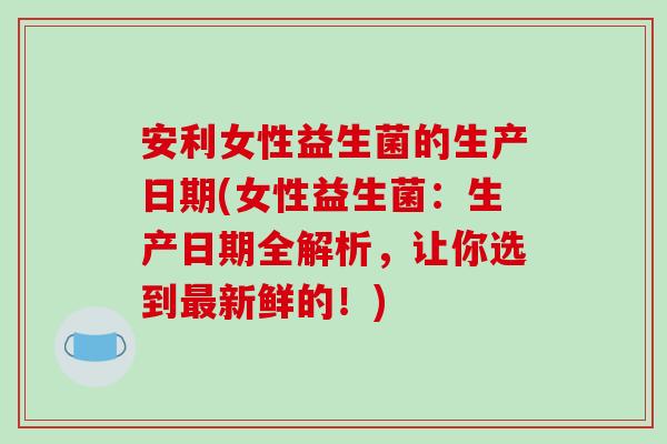 安利女性益生菌的生产日期(女性益生菌：生产日期全解析，让你选到新鲜的！)