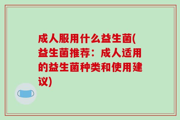 成人服用什么益生菌(益生菌推荐:成人适用的益生菌种类和使用建议) 成人服用什么益生菌(益生菌推荐:成人适用的益生菌种类和使用建议)