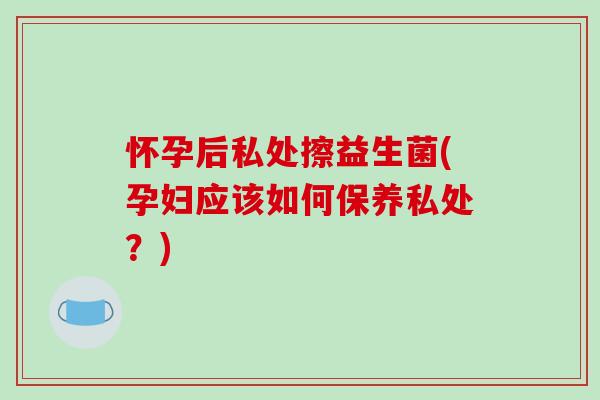 怀孕后私处擦益生菌(孕妇应该如何保养私处?) 怀孕后私处擦益生菌(孕妇应该如何保养私处?)