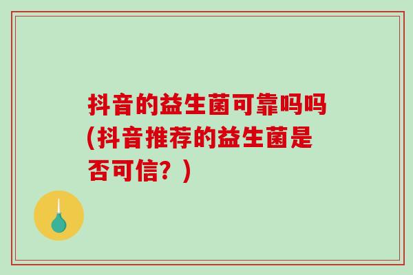 抖音的益生菌可靠吗吗(抖音推荐的益生菌是否可信?) 抖音的益生菌可靠吗吗(抖音推荐的益生菌是否可信?)