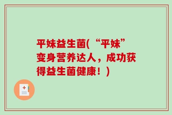 平妹益生菌(“平妹”变身营养达人,成功获得益生菌健康!) 平妹益生菌(“平妹”变身营养达人,成功获得益生菌健康!)