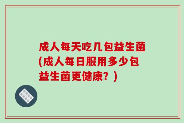 成人每天吃几包益生菌(成人每日服用多少包益生菌更健康?) 成人每天吃几包益生菌(成人每日服用多少包益生菌更健康?)