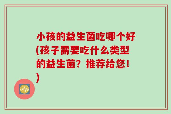 小孩的益生菌吃哪个好(孩子需要吃什么类型的益生菌？推荐给您！)