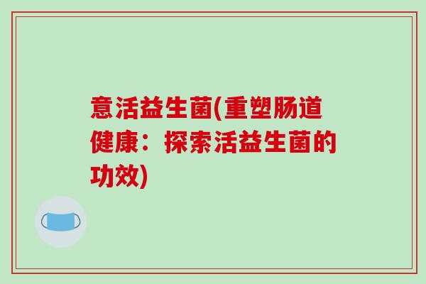 意活益生菌(重塑肠道健康:探索活益生菌的功效) 意活益生菌(重塑肠道健康:探索活益生菌的功效)