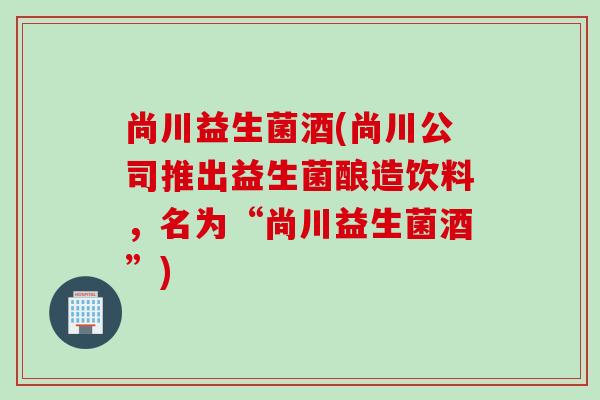 尚川益生菌酒(尚川公司推出益生菌酿造饮料，名为“尚川益生菌酒”)
