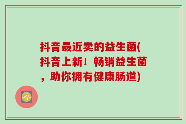 抖音最近卖的益生菌(抖音上新！畅销益生菌，助你拥有健康肠道)