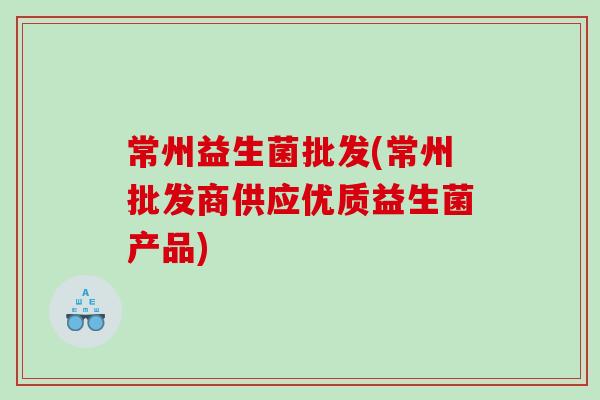 常州益生菌批发(常州批发商供应优质益生菌产品) 常州益生菌批发(常州批发商供应优质益生菌产品)