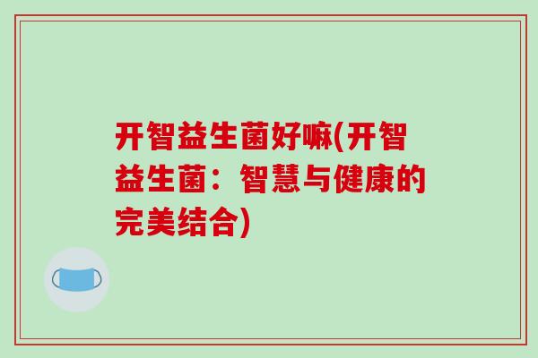 开智益生菌好嘛(开智益生菌:智慧与健康的完美结合) 开智益生菌好嘛(开智益生菌:智慧与健康的完美结合)