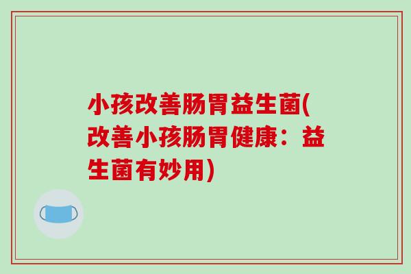 小孩改善肠胃益生菌(改善小孩肠胃健康：益生菌有妙用)