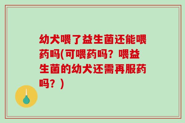 幼犬喂了益生菌还能喂药吗(可喂药吗？喂益生菌的幼犬还需再服药吗？)