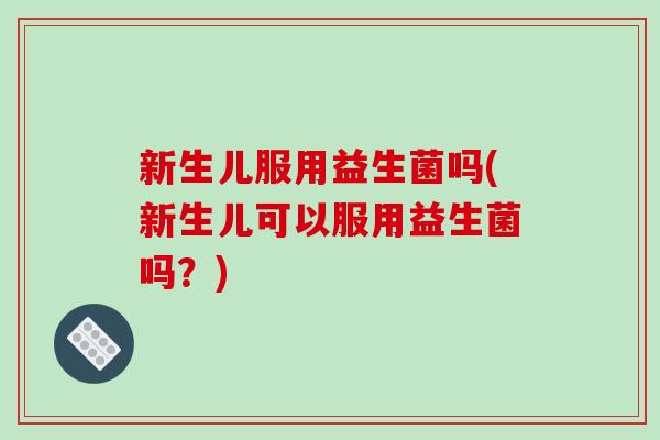 新生儿服用益生菌吗(新生儿可以服用益生菌吗？)