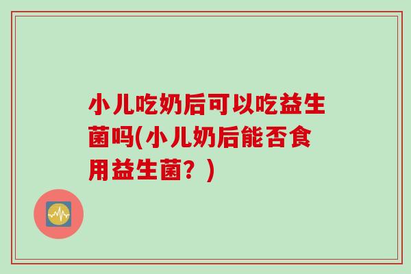 小儿吃奶后可以吃益生菌吗(小儿奶后能否食用益生菌？)