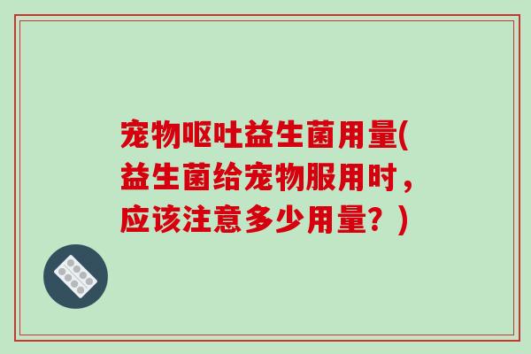 宠物呕吐益生菌用量(益生菌给宠物服用时，应该注意多少用量？)