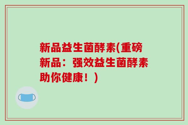 新品益生菌酵素(重磅新品：强效益生菌酵素助你健康！)