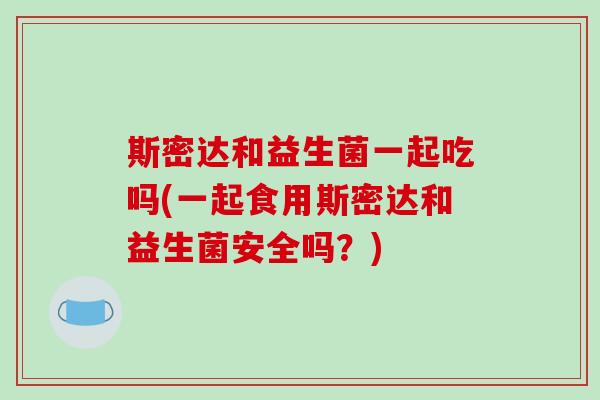斯密达和益生菌一起吃吗(一起食用斯密达和益生菌安全吗？)