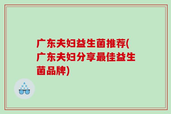 广东夫妇益生菌推荐(广东夫妇分享最佳益生菌品牌)