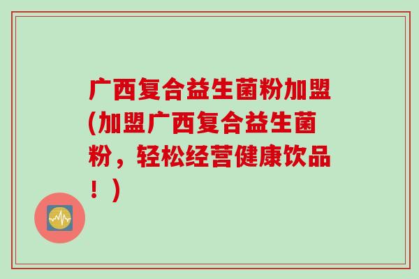 广西复合益生菌粉加盟(加盟广西复合益生菌粉，轻松经营健康饮品！)